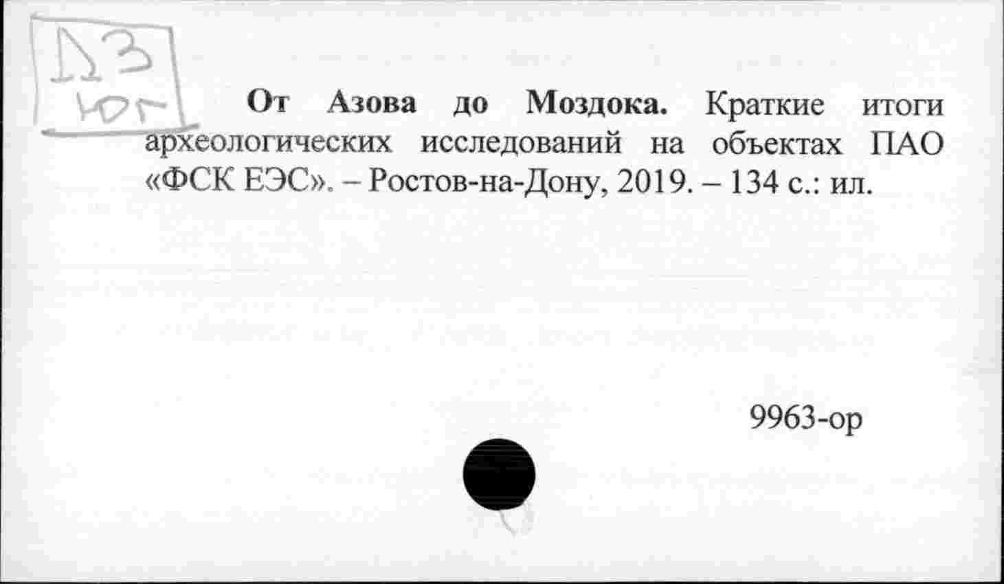 ﻿От Азова до Моздока. Краткие итоги археологических исследований на объектах ПАО «ФСК ЕЭС». - Ростов-на-Дону, 2019. - 134 с.: ил.
9963-ор